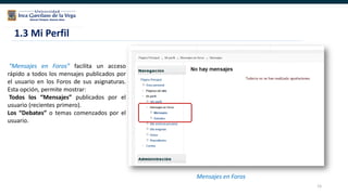 15
“Mensajes en Foros” facilita un acceso
rápido a todos los mensajes publicados por
el usuario en los Foros de sus asignaturas.
Esta opción, permite mostrar:
Todos los “Mensajes” publicados por el
usuario (recientes primero).
Los “Debates” o temas comenzados por el
usuario.
1.3 Mi Perfil
Mensajes en Foros
 