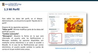 17
Para editar los datos del perfil, en el bloque
Administración, se encuentra la opción “Ajustes de mi
perfil”.
1.3 Mi Perfil
Administración de mi perfil
Dispone de las siguientes opciones:
“Editar perfil”. Permite modificar parte de los datos del
perfil del usuario.
“Cambiar contraseña”.
“Mensajería”. Muestra la forma en la que será
informado el usuario ante las Notificaciones o
Mensajes recibidos, las opciones disponibles son
mediante correo electrónico o un aviso al acceder a
Moodle. En el caso de las Notificaciones por correo
electrónico, el usuario puede cambiar la cuenta de
correo en la que recibirá estos avisos.
 