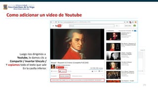 171
Como adicionar un video de Youtube
Luego nos dirigimos a
Youtube, le damos clic a
Compartir / Insertar Vínculo /
Y copiamos todo el texto que sale
En la casilla inferior.
 