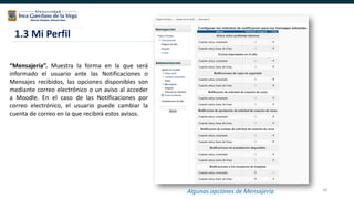18
1.3 Mi Perfil
Algunas opciones de Mensajería
“Mensajería”. Muestra la forma en la que será
informado el usuario ante las Notificaciones o
Mensajes recibidos, las opciones disponibles son
mediante correo electrónico o un aviso al acceder
a Moodle. En el caso de las Notificaciones por
correo electrónico, el usuario puede cambiar la
cuenta de correo en la que recibirá estos avisos.
 