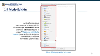 23
Junto a los iconos ya
mencionados, el Modo Edición
muestra al pie de cada una de las
secciones o temas del curso el
enlace “Añadir una actividad o
recurso”, que facilita herramientas
para la incorporación de
actividades y contenidos.
1.4 Modo Edición
Menú Añadir actividad o recurso
 