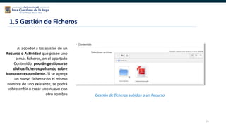 25
Al acceder a los ajustes de un
Recurso o Actividad que posee uno
o más ficheros, en el apartado
Contenido, podrán gestionarse
dichos ficheros pulsando sobre
icono correspondiente. Si se agrega
un nuevo fichero con el mismo
nombre de uno existente, se podrá
sobrescribir o crear uno nuevo con
otro nombre
1.5 Gestión de Ficheros
Gestión de ficheros subidos a un Recurso
 