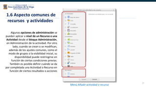 27
Algunas opciones de administración se
pueden aplicar a nivel de un Recurso o una
Actividad desde el bloque Administración,
en Administración de la actividad. Por otro
lado, cuando se crean o se modifican,
además de los ajustes comunes, como el
modo de grupos o la visibilidad inicial, su
disponibilidad puede restringirse en
función de ciertas condiciones previas.
También es posible definir cuándo se da
por completada una Actividad o Recurso en
función de ciertos resultados o acciones
1.6 Aspecto comunes de
recursos y actividades
Menú Añadir actividad o recurso
 