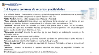 29
Si el profesor accede a una Actividad o Recurso, aparecerá este grupo de herramientas que le permiten
administrar y editar todas las opciones de las que dispone. Éstas son:
“Editar Ajustes”. Permite editar las opciones del Recurso o Actividad
“Roles asignados localmente”. Para asignar a un participante de la asignatura un rol distinto en una
Actividad, por ejemplo designar a un estudiante de la asignatura para que modere un Foro.
“Permisos”. Permite editar las acciones por defecto que puede llevar a cabo cada rol (profesor,
estudiante, etc.) para esta Actividad o Recurso, por ejemplo, quitar los permisos a los estudiantes para
que no puedan escribir en un determinado Foro.
“Compruebe permisos”. Muestra los permisos de los que dispone un participante concreto en la
actividad o recurso.
“Filtros”. Permite activar o desactivar los filtros.
“Registros”. Muestra los accesos y acciones realizados por todos los participantes en dicho Recurso o
Actividad, pudiendo filtrar la información por usuario, fecha, grupo, etc.
“Copia de seguridad”. Crea una copia de seguridad del Recurso o Actividad en el que se encuentra el
usuario.
“Restaurar”. Restaura la Actividad o Recurso mediante una Copia de Seguridad realizada con
anterioridad.
El resto de opciones pueden variar en función de la Actividad o Recurso.
1.6 Aspecto comunes de recursos y actividades
 