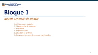 3
Bloque 1
Aspecto Generales de Moodle
1.1. Moverse en Moodle.
1.2. Descripción de un curso.
1.3. Mi perfil.
1.4. Modo edición.
1.5. Gestión de archivos.
1.6. Aspectos comunes de recursos y actividades.
 