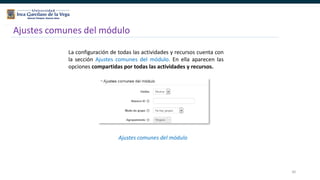 30
Ajustes comunes del módulo
La configuración de todas las actividades y recursos cuenta con
la sección Ajustes comunes del módulo. En ella aparecen las
opciones compartidas por todas las actividades y recursos.
Ajustes comunes del módulo
 