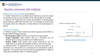 31
Ajustes comunes del módulo
Ajustes comunes del módulo
En los recursos y las actividades se encuentran:
1. “Visible”. Determina si la actividad estará visible para el alumno desde
el momento en que se cree, equivale al icono del ojo abierto o cerrado.
2. “Número ID”. Proporciona una forma de identificar la actividad para
poder calcular la calificación final del curso. Si la actividad no está incluida
en ningún cálculo de calificación, el campo Número ID puede dejarse en
blanco.
Sólo en las actividades:
3. “Modo de grupo”. Toda actividad que soporte grupos puede definir su
propio modo de trabajo en grupo:
- No hay grupos. Todos los alumnos son parte de un gran grupo.
- Grupos separados. Cada alumno sólo ve e interactúa con los
integrantes de su grupo, los demás son invisibles para él.
- Grupos visibles. Cada alumno sólo puede interaccionar con los
integrantes de su grupo pero también puede ver a los otros grupos.
4. “Agrupamiento”. Un agrupamiento es un conjunto de grupos. Si se
selecciona uno, sólo podrán ver y participar en la actividad los usuarios
asignados a los grupos que forman parte del agrupamiento y según el
modo que se seleccione antes en “Modo de grupo”.
 