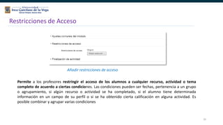 32
Restricciones de Acceso
Añadir restricciones de acceso
Permite a los profesores restringir el acceso de los alumnos a cualquier recurso, actividad o tema
completo de acuerdo a ciertas condiciones. Las condiciones pueden ser fechas, pertenencia a un grupo
o agrupamiento, si algún recurso o actividad se ha completado, si el alumno tiene determinada
información en un campo de su perfil o si se ha obtenido cierta calificación en alguna actividad. Es
posible combinar y agrupar varias condiciones
 
