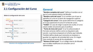 39
2.1 Configuración del Curso
Acceso a la configuración del curso
General
“Nombre completo del curso”. Define el nombre con el
que el curso aparece dentro de Moodle.
“Nombre corto del curso”. Es el nombre con el que se
identifica al curso en la barra de navegación superior.
“Categoría de cursos”. Este ajuste determina la categoría
en la que aparecerá el curso en la lista de cursos.
“Visible”. En caso de elegir la opción de ocultar, el curso
estará visible únicamente para el profesor.
“Fecha de inicio del curso”. Si se ha seleccionado el
Formato semanal, define como se etiquetará cada
sección. La primera empezará en la fecha aquí indicada.
También define desde qué momento se empiezan a
guardar los registros de actividad del curso. En ningún
caso controla el acceso de los estudiantes.
“Número ID del curso”. Es un código interno de Moodle
que no debe modificarse sin consultar con el
administrador
 