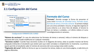 40
2.1 Configuración del Curso
Configuración FORMATO DEL CURSO
Formato del Curso
“Formato”. Permite escoger la forma de presentar el
curso entre Formato de actividad única, Formato social,
Formato de temas y Formato semanal. El primero trabaja
con una única actividad o recurso, el segundo organiza el
curso entorno a un único Foro de debate, el tercero lo
hace en temas o unidades, y el último ordena el curso
cronológicamente en semanas..
“Número de secciones”. En caso de seleccionar los formatos de temas o semanal, indica el número de bloques o
secciones del curso. Puede modificarse en cualquier momento.
“Secciones ocultas”. Cuando haya secciones ocultas en el diagrama de temas, éstas se pueden mostrar de forma
colapsada (indicando al estudiante que existen pero que están cerradas) o simplemente no mostrarlas. La primera
opción permite al estudiante saber el número de secciones del curso aunque estas estén ocultas.
“Paginación del curso”. Define la forma en que se muestran los temas, todos en una misma página, o cada tema en
páginas diferentes.
 