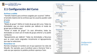 42
2.1 Configuración del Curso
Configuración
del Curso
Archivos y subida
“Tamaño máximo para archivos cargados por usuarios”. Define
el tamaño máximo de los archivos que los usuarios pueden subir
al curso.
Renombrar rol
Permite remplazar el nombre con el que aparecen los roles de
Moodle. Por ejemplo, que el profesor pase a llamarse Tutor y
cada vez que aparezca la palabra profesor aparezca Tutor.
Grupos
“Modo de grupo”. Define el modo de grupo del curso. Todas las
Actividades que se creen tendrán por defecto el modo de
grupo que se defina aquí.
“Forzar el modo de grupo”. En caso afirmativo, todas las
Actividades se crean con el modo de grupo anterior y no podrá
cambiarse.
“Agrupamiento por defecto”. Todas las Actividades y Recursos
que se creen serán asignados inicialmente al Agrupamiento
que aquí se seleccione.
 