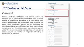 43
¿Para que sirve?
Permite establecer condiciones que definen cuándo se
considera que un estudiante ha completado el curso. Se puede
mostrar el progreso del estudiante en el curso según unos
criterios especificados. Las condiciones para considerar un
curso como completado pueden ser de finalización de
Actividades, alcanzar una calificación, una fecha o ser indicado
manualmente por el propio profesor. Los profesores pueden
utilizar las condiciones como prerrequisitos para acceder a
otros cursos, lo que permite una progresión ordenada y la
construcción de itinerarios.
2.2 Finalización del Curso
 