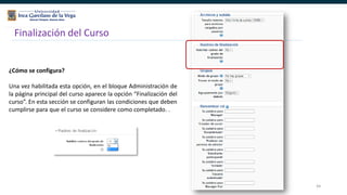 44
Finalización del Curso
¿Cómo se configura?
Una vez habilitada esta opción, en el bloque Administración de
la página principal del curso aparece la opción “Finalización del
curso”. En esta sección se configuran las condiciones que deben
cumplirse para que el curso se considere como completado. .
 