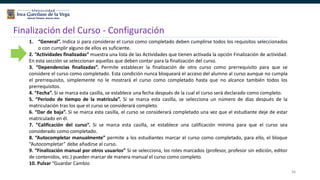 46
Finalización del Curso - Configuración
1. “General”. Indica si para considerar el curso como completado deben cumplirse todos los requisitos seleccionados
o con cumplir alguno de ellos es suficiente.
2. “Actividades finalizadas” muestra una lista de las Actividades que tienen activada la opción Finalización de actividad.
En esta sección se seleccionan aquellas que deben contar para la finalización del curso.
3. “Dependencias finalizadas”. Permite establecer la finalización de otro curso como prerrequisito para que se
considere el curso como completado. Esta condición nunca bloqueará el acceso del alumno al curso aunque no cumpla
el prerrequisito, simplemente no le mostrará el curso como completado hasta que no alcance también todos los
prerrequisitos.
4. “Fecha”. Si se marca esta casilla, se establece una fecha después de la cual el curso será declarado como completo.
5. “Periodo de tiempo de la matrícula”. Si se marca esta casilla, se selecciona un número de días después de la
matriculación tras los que el curso se considerará completo.
6. “Dar de baja”. Si se marca esta casilla, el curso se considerará completado una vez que el estudiante deje de estar
matriculado en él.
7. “Calificación del curso”. Si se marca esta casilla, se establece una calificación mínima para que el curso sea
considerado como completado.
8. “Autocompletar manualmente” permite a los estudiantes marcar el curso como completado, para ello, el bloque
“Autocompletar” debe añadirse al curso.
9. “Finalización manual por otros usuarios” Si se selecciona, los roles marcados (profesor, profesor sin edición, editor
de contenidos, etc.) pueden marcar de manera manual el curso como completo.
10. Pulsar “Guardar Cambio
 