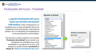 47
Finalización del Curso - Finalidad
La opción Finalización del curso
tiene una función meramente
informativa, si bien no bloqueará a un
estudiante que no haya completado otro curso
establecido como prerrequisito, sí permitirá al
profesor ver si el estudiante ha completado los
cursos prerrequisitos recomendados.
Esta función se puede combinar con la opción
“Finalización de actividad” para mostrar a los
estudiantes las actividades que se han
completado y su progreso en el curso. Este
progreso se puede mostrar consultando el
bloque de “Estatus de finalización del curso”
 