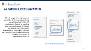 49
Moodle proporciona al profesor la
posibilidad de llevar un seguimiento
completo de la actividad del
estudiante en el curso. Se accede a
esta información desde: la lista de
Participantes, los Informes de
actividad de un usuario y los Informes
del curso. El primero está en el bloque
Navegación y los otros dos en el
bloque Administración
2.3 Actividad de los Estudiantes
Seguimiento de estudiantes
 