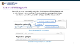 5
La Barra de Navegación
Dentro de un curso, muestra por este orden, el nombre corto del Moodle en el que
se está, el acceso a los cursos del profesor, la categoría y subcategorías en las que
está el curso y, por último, el nombre corto que identifica al curso actual
Barra de navegación en un curso
Barra de navegación en una actividad
 