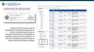 51
Informes de Actividad
Proporciona información sobre la
actividad que ha llevado el estudiante en
el curso, incluyendo datos como la
dirección IP desde la que ha realizado la
conexión, las veces que ha accedido a un
Recurso o Actividad, proporcionando un
mayor conocimiento sobre el trabajo
 