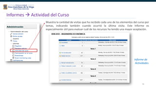 56
Informes  Actividad del Curso
Muestra la cantidad de visitas que ha recibido cada uno de los elementos del curso por
temas, indicando también cuando ocurrió la última visita. Este Informe es
especialmente útil para evaluar cuál de los recursos ha tenido una mayor aceptación.
Informe de
Actividades
 