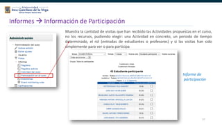 57
Informes  Información de Participación
Muestra la cantidad de visitas que han recibido las Actividades propuestas en el curso,
no los recursos, pudiendo elegir: una Actividad en concreto, un periodo de tiempo
determinado, el rol (entradas de estudiantes o profesores) y si las visitas han sido
simplemente para ver o para participa
Informe de
participación
 