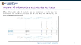 58
Informes  Información de Actividades Realizadas
Ofrece información sobre la evolución de los estudiantes a medida que van
completando las actividades propuestas en el curso. Para más información, ver
apartado Rastreo de finalización
Informe de actividades realizadas
 