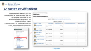 59
Moodle muestra en el Libro de
calificaciones las puntuaciones que los
estudiantes obtienen en las
Actividades de la asignatura. Se
accede pulsando sobre
“Calificaciones” en Administración del
curso, dentro de Administración
2.4 Gestión de Calificaciones
Calificador
 