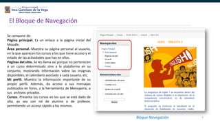 6
El Bloque de Navegación
Bloque Navegación
Se compone de:
Página principal. Es un enlace a la página inicial del
Moodle.
Área personal. Muestra su página personal al usuario,
en la que aparecen los cursos a los que tiene acceso y el
estado de las actividades que hay en ellos.
Páginas del sitio. Se les llama así porque no pertenecen
a un curso determinado sino a la plataforma en su
conjunto, mostrando información sobre las insignias
disponibles, el calendario asociado a cada usuario, etc.
Mi perfil. Muestra la información importante de su
propio perfil. Además, da acceso a sus mensajes
publicados en foros, a la herramienta de Mensajería, a
sus archivos privados.
Cursos. Presenta los cursos en los que se está dado de
alta, ya sea con rol de alumno o de profesor,
permitiendo un acceso rápido a los mismos.
 