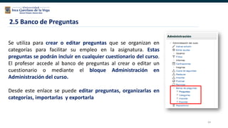 64
2.5 Banco de Preguntas
Se utiliza para crear o editar preguntas que se organizan en
categorías para facilitar su empleo en la asignatura. Estas
preguntas se podrán incluir en cualquier cuestionario del curso.
El profesor accede al banco de preguntas al crear o editar un
cuestionario o mediante el bloque Administración en
Administración del curso.
Desde este enlace se puede editar preguntas, organizarlas en
categorías, importarlas y exportarla
 