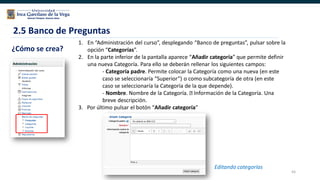 65
2.5 Banco de Preguntas
¿Cómo se crea?
1. En “Administración del curso”, desplegando “Banco de preguntas”, pulsar sobre la
opción “Categorías”.
2. En la parte inferior de la pantalla aparece “Añadir categoría” que permite definir
una nueva Categoría. Para ello se deberán rellenar los siguientes campos:
- Categoría padre. Permite colocar la Categoría como una nueva (en este
caso se seleccionaría “Superior”) o como subcategoría de otra (en este
caso se seleccionaría la Categoría de la que depende).
- Nombre. Nombre de la Categoría. Información de la Categoría. Una
breve descripción.
3. Por último pulsar el botón “Añadir categoría”
Editando categorías
 