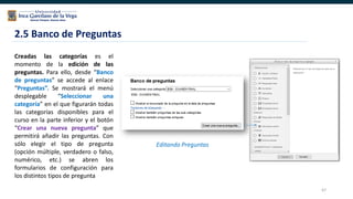 67
2.5 Banco de Preguntas
Editando Preguntas
Creadas las categorías es el
momento de la edición de las
preguntas. Para ello, desde “Banco
de preguntas” se accede al enlace
“Preguntas”. Se mostrará el menú
desplegable “Seleccionar una
categoría” en el que figurarán todas
las categorías disponibles para el
curso en la parte inferior y el botón
“Crear una nueva pregunta” que
permitirá añadir las preguntas. Con
sólo elegir el tipo de pregunta
(opción múltiple, verdadero o falso,
numérico, etc.) se abren los
formularios de configuración para
los distintos tipos de pregunta
 