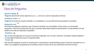 68
Tipos de Preguntas
Opción múltiple
Pregunta tipo test de varias opciones (a, b, c,…) con una o varias respuestas correctas
Verdadero y Falso
Pregunta en la que los usuarios deciden si es verdadera o no una afirmación que propone el profesor
Respuesta corta
Este tipo de preguntas requieren que el alumno conteste con una palabra o frase corta a un enunciado
propuesto. Tiene el inconveniente de que la solución dada debe ajustarse exactamente a la del profesor, el cuál
elabora una lista de respuestas aceptadas
Numérica
Son un tipo de preguntas en la que los alumnos responden con un valor numérico. El profesor podrá establecer
un intervalo de tolerancia para la respuesta dada.
Ensayo
Este tipo de preguntas le quita al cuestionario la característica autoevaluable porque el alumno responde con un
texto a una pregunta propuesta por el profesor, éste la revisa y le da una calificación de forma manual
 