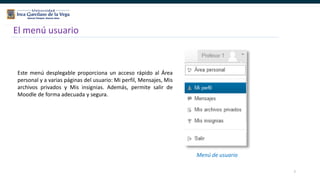 7
El menú usuario
Este menú desplegable proporciona un acceso rápido al Área
personal y a varias páginas del usuario: Mi perfil, Mensajes, Mis
archivos privados y Mis insignias. Además, permite salir de
Moodle de forma adecuada y segura.
Menú de usuario
 