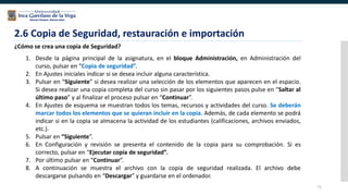 71
2.6 Copia de Seguridad, restauración e importación
¿Cómo se crea una copia de Seguridad?
1. Desde la página principal de la asignatura, en el bloque Administración, en Administración del
curso, pulsar en “Copia de seguridad”.
2. En Ajustes iniciales indicar si se desea incluir alguna característica.
3. Pulsar en “Siguiente” si desea realizar una selección de los elementos que aparecen en el espacio.
Si desea realizar una copia completa del curso sin pasar por los siguientes pasos pulse en “Saltar al
último paso” y al finalizar el proceso pulsar en “Continuar”.
4. En Ajustes de esquema se muestran todos los temas, recursos y actividades del curso. Se deberán
marcar todos los elementos que se quieran incluir en la copia. Además, de cada elemento se podrá
indicar si en la copia se almacena la actividad de los estudiantes (calificaciones, archivos enviados,
etc.).
5. Pulsar en “Siguiente”.
6. En Configuración y revisión se presenta el contenido de la copia para su comprobación. Si es
correcto, pulsar en “Ejecutar copia de seguridad”.
7. Por último pulsar en “Continuar”.
8. A continuación se muestra el archivo con la copia de seguridad realizada. El archivo debe
descargarse pulsando en “Descargar” y guardarse en el ordenador.
 