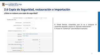 75
2.6 Copia de Seguridad, restauración e importación
¿Cómo se restaura una copia de seguridad?
8. Desde Revisar, comprobar que se va a restaurar el
contenido deseado y pulsar en “Ejecutar restauración”.
9. Pulsar en “Continuar” para finalizar el proceso.
 