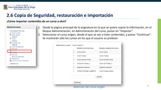 76
2.6 Copia de Seguridad, restauración e importación
¿Cómo importar contenidos de un curso a otro?
1. Desde la página principal de la asignatura en la que se quiere copiar la información, en el
bloque Administración, en Administración del curso, pulsar en “Importar”.
2. Seleccionar el curso origen, desde el que se van a traer contenidos, y pulsar “Continuar”.
Se mostrarán sólo los cursos en los que el usuario es profesor.
Selección del curso origen
 