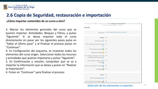 77
2.6 Copia de Seguridad, restauración e importación
¿Cómo importar contenidos de un curso a otro?
3. Marcar los elementos generales del curso que se
quieren importar: Actividades, Bloques y Filtros, y pulsar
“Siguiente”. Si se desea importar todo el curso
directamente sin pasar por los siguientes pasos pulse en
“Saltar al último paso” y al finalizar el proceso pulsar en
“Continuar”.
4. En Configuración del esquema, se muestran todos los
elementos del curso origen. Seleccionar todos los recursos
y actividades que quieran importarse y pulsar “Siguiente”.
5. En Confirmación y revisión, comprobar que se va a
importar la información que se desea y pulsar en “Realizar
la importación”.
6. Pulsar en “Continuar” para finalizar el proceso
Selección de los elementos a importar
 