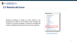 78
2.7 Reinicio del Curso
Permite al profesor, al acabar un curso, eliminar a los
estudiantes, sus datos y sus acciones, como mensajes en
los foros o las tareas enviadas, sin eliminar el trabajo del
profesor, dejándolo listo para el inicio del curso siguiente.
Acceso a Reiniciar
 