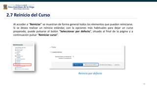 79
2.7 Reinicio del Curso
Al acceder a “Reiniciar” se muestran de forma general todos los elementos que pueden reiniciarse.
Si se desea realizar un reinicio estándar, con la opciones más habituales para dejar un curso
preparado, puede pulsarse el botón “Seleccionar por defecto”, situado al final de la página y a
continuación pulsar “Reiniciar curso”.
Reinicio por defecto
 