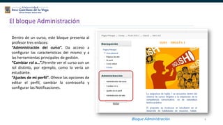 8
El bloque Administración
Dentro de un curso, este bloque presenta al
profesor tres enlaces:
“Administración del curso”. Da acceso a
configurar las características del mismo y a
las herramientas principales de gestión.
“Cambiar rol a…”.Permite ver el curso con un
rol distinto, por ejemplo, como lo vería un
estudiante.
“Ajustes de mi perfil”. Ofrece las opciones de
editar el perfil, cambiar la contraseña y
configurar las Notificaciones.
Bloque
Administración
Bloque Administración
 
