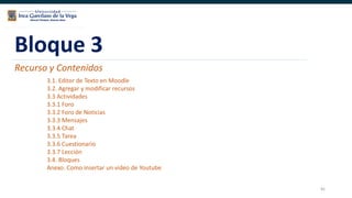 81
Bloque 3
Recurso y Contenidos
3.1. Editor de Texto en Moodle
3.2. Agregar y modificar recursos
3.3 Actividades
3.3.1 Foro
3.3.2 Foro de Noticias
3.3.3 Mensajes
3.3.4 Chat
3.3.5 Tarea
3.3.6 Cuestionario
3.3.7 Lección
3.4. Bloques
Anexo. Como insertar un video de Youtube
 