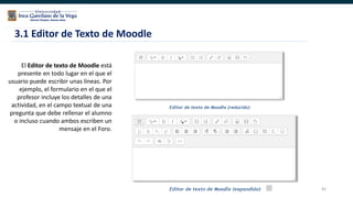 82
El Editor de texto de Moodle está
presente en todo lugar en el que el
usuario puede escribir unas líneas. Por
ejemplo, el formulario en el que el
profesor incluye los detalles de una
actividad, en el campo textual de una
pregunta que debe rellenar el alumno
o incluso cuando ambos escriben un
mensaje en el Foro.
3.1 Editor de Texto de Moodle
 