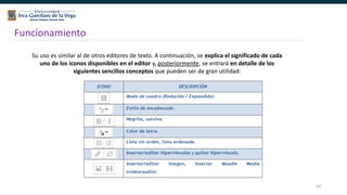 83
Funcionamiento
Su uso es similar al de otros editores de texto. A continuación, se explica el significado de cada
uno de los iconos disponibles en el editor y, posteriormente, se entrará en detalle de los
siguientes sencillos conceptos que pueden ser de gran utilidad:
 
