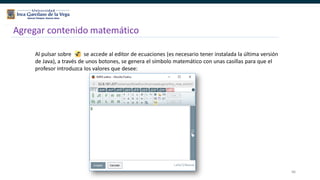 86
Agregar contenido matemático
Al pulsar sobre se accede al editor de ecuaciones (es necesario tener instalada la última versión
de Java), a través de unos botones, se genera el símbolo matemático con unas casillas para que el
profesor introduzca los valores que desee:
 