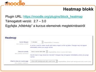 Plugin URL: https://moodle.org/plugins/block_heatmap
Támogatott verzió: 2.7 – 3.0
Egyfajta „hőtérkép” a kurzus elemeinek megtekintéseiről
Heatmap blokk
 