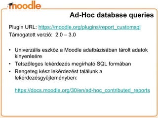 Plugin URL: https://moodle.org/plugins/report_customsql
Támogatott verzió: 2.0 – 3.0
• Univerzális eszköz a Moodle adatbázisában tárolt adatok
kinyerésére
• Tetszőleges lekérdezés megírható SQL formában
• Rengeteg kész lekérdezést találunk a
lekérdezésgyűjteményben:
https://docs.moodle.org/30/en/ad-hoc_contributed_reports
Ad-Hoc database queries
 