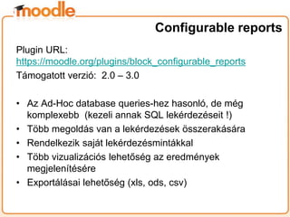 Plugin URL:
https://moodle.org/plugins/block_configurable_reports
Támogatott verzió: 2.0 – 3.0
• Az Ad-Hoc database queries-hez hasonló, de még
komplexebb (kezeli annak SQL lekérdezéseit !)
• Több megoldás van a lekérdezések összerakására
• Rendelkezik saját lekérdezésmintákkal
• Több vizualizációs lehetőség az eredmények
megjelenítésére
• Exportálásai lehetőség (xls, ods, csv)
Configurable reports
 