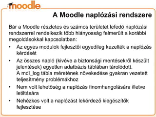 Bár a Moodle részletes és számos területet lefedő naplózási
rendszerrel rendelkezik több hiányosság felmerült a korábbi
megoldásokkal kapcsolatban:
• Az egyes modulok fejlesztői egyedileg kezelték a naplózás
kérdését
• Az összes napló (kivéve a biztonsági mentésekről készült
jelentések) egyetlen adatbázis táblában tárolódott.
A mdl_log tábla méretének növekedése gyakran vezetett
teljesítmény problémákhoz
• Nem volt lehetőség a naplózás finomhangolására illetve
letiltására
• Nehézkes volt a naplózást lekérdező kiegészítők
fejlesztése
A Moodle naplózási rendszere
 