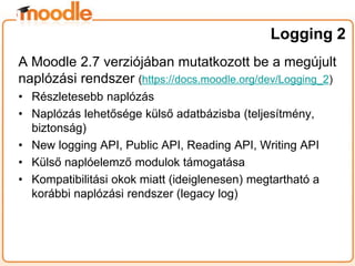 A Moodle 2.7 verziójában mutatkozott be a megújult
naplózási rendszer (https://docs.moodle.org/dev/Logging_2)
• Részletesebb naplózás
• Naplózás lehetősége külső adatbázisba (teljesítmény,
biztonság)
• New logging API, Public API, Reading API, Writing API
• Külső naplóelemző modulok támogatása
• Kompatibilitási okok miatt (ideiglenesen) megtartható a
korábbi naplózási rendszer (legacy log)
Logging 2
 