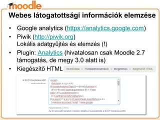 • Google analytics (https://analytics.google.com)
• Piwik (http://piwik.org)
Lokális adatgyűjtés és elemzés (!)
• Plugin: Analytics (hivatalosan csak Moodle 2.7
támogatás, de megy 3.0 alatt is)
• Kiegészítő HTML
Webes látogatottsági információk elemzése
 