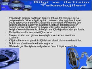 Yönetimde iletişimi sağlayan bilgi ve iletişim teknolojileri, hızla gelişmektedir. Video-teyp kayıtları, tele-sekreter aygıtları, kapalı devre televizyon sistemleri, faksimile makineleri, yönetimde yeni iletişim esnekliği sağlayan araçlardır. İletişim teknolojisinin en önemli yararı yazılı iletişime büyük kolaylıklar sağlamasıdır. İletişim teknolojilerinin yazılı iletişime sağladığı avantajlar şunlardır: Maliyetleri azaltır ve verimliliği artırırlar.  Tekrarı azaltır, veri girişini kolaylaştırır ve zaman tüketimini azaltırlar.  Kâğıt kullanımının gerektirdiği fiziksel alan kullanımını daraltırlar.  Doküman yönetiminde etkinlik sağlarlar.  Ofislerde görülen işlerin maliyetlerini önemli ölçüde azaltırlar.  